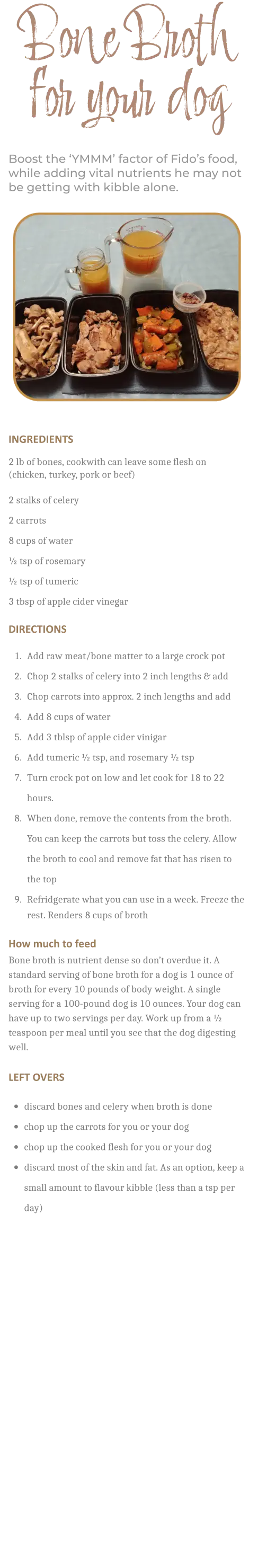 INGREDIENTS         2 lb of bones, cookwith can leave some flesh on (chicken, turkey, pork or beef)  2 stalks of celery 2 carrots 8 cups of water ½ tsp of rosemary ½ tsp of tumeric 3 tbsp of apple cider vinegar  DIRECTIONS        	1.	Add raw meat/bone matter to a large crock pot 	2.	Chop 2 stalks of celery into 2 inch lengths & add 	3.	Chop carrots into approx. 2 inch lengths and add 	4.	Add 8 cups of water 	5.	Add 3 tblsp of apple cider vinigar 	6.	Add tumeric ½ tsp, and rosemary ½ tsp 	7.	Turn crock pot on low and let cook for 18 to 22 hours. 	8.	When done, remove the contents from the broth. You can keep the carrots but toss the celery. Allow the broth to cool and remove fat that has risen to the top 	9.	Refridgerate what you can use in a week. Freeze the rest. Renders 8 cups of broth     How much to feed Bone broth is nutrient dense so don’t overdue it. A standard serving of bone broth for a dog is 1 ounce of broth for every 10 pounds of body weight. A single serving for a 100-pound dog is 10 ounces. Your dog can have up to two servings per day. Work up from a ½ teaspoon per meal until you see that the dog digesting well.   LEFT OVERS        •	discard bones and celery when broth is done •	chop up the carrots for you or your dog •	chop up the cooked flesh for you or your dog •	discard most of the skin and fat. As an option, keep a small amount to flavour kibble (less than a tsp per day)    Bone Broth for your dog Boost the ‘YMMM’ factor of Fido’s food, while adding vital nutrients he may not be getting with kibble alone.